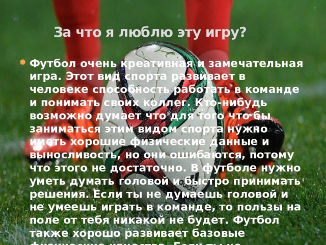 За что я люблю эту игру? Футбол очень креативная и замечательная игра. Этот вид спорта развивает в человеке способность работать в команде и понимать своих коллег. Кто-нибудь возможно думает что для того что бы заниматься этим видом спорта нужно иметь хорошие физические данные и выносливость, но они ошибаются, потому что этого не достаточно. В футболе нужно уметь думать головой и быстро принимать решения. Если ты не думаешь головой и не умеешь играть в команде, то пользы на поле от тебя никакой не будет. Футбол также хорошо развивает базовые физические качества. Если ты не влюбился в эту игру сразу, то очень мал шанс того что она понравится тебе в дальнейшем. 