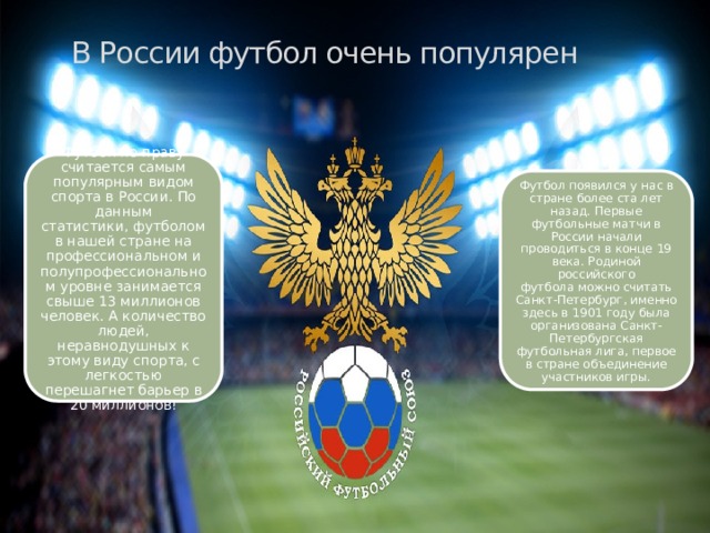 В России футбол очень популярен Футбол по праву считается самым популярным видом спорта в России. По данным статистики, футболом в нашей стране на профессиональном и полупрофессиональном уровне занимается свыше 13 миллионов человек. А количество людей, неравнодушных к этому виду спорта, с легкостью перешагнет барьер в 20 миллионов! Футбол появился у нас в стране более ста лет назад. Первые футбольные матчи в России начали проводиться в конце 19 века. Родиной российского футбола можно считать Санкт-Петербург, именно здесь в 1901 году была организована Санкт-Петербургская футбольная лига, первое в стране объединение участников игры. 