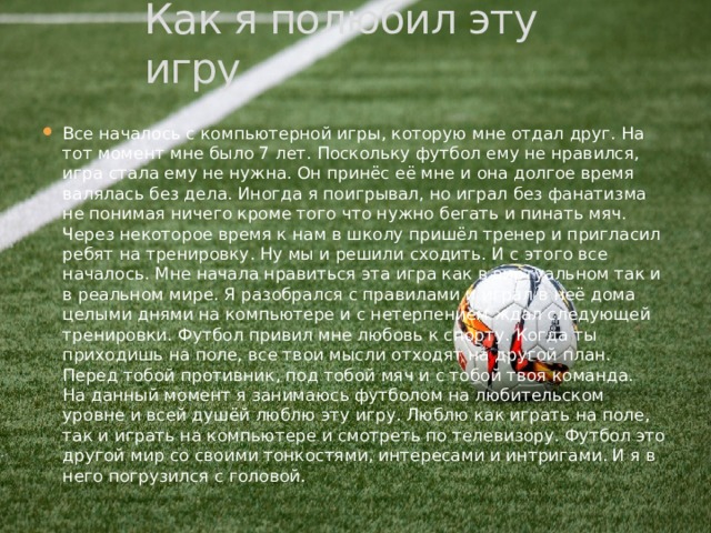 Как я полюбил эту игру Все началось с компьютерной игры, которую мне отдал друг. На тот момент мне было 7 лет. Поскольку футбол ему не нравился, игра стала ему не нужна. Он принёс её мне и она долгое время валялась без дела. Иногда я поигрывал, но играл без фанатизма не понимая ничего кроме того что нужно бегать и пинать мяч. Через некоторое время к нам в школу пришёл тренер и пригласил ребят на тренировку. Ну мы и решили сходить. И с этого все началось. Мне начала нравиться эта игра как в виртуальном так и в реальном мире. Я разобрался с правилами и играл в неё дома целыми днями на компьютере и с нетерпением ждал следующей тренировки. Футбол привил мне любовь к спорту. Когда ты приходишь на поле, все твои мысли отходят на другой план. Перед тобой противник, под тобой мяч и с тобой твоя команда.  На данный момент я занимаюсь футболом на любительском уровне и всей душёй люблю эту игру. Люблю как играть на поле, так и играть на компьютере и смотреть по телевизору. Футбол это другой мир со своими тонкостями, интересами и интригами. И я в него погрузился с головой. 