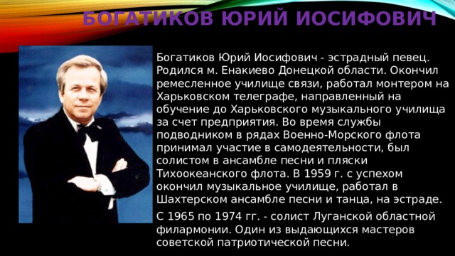     Богатиков Юрий Иосифович Богатиков Юрий Иосифович - эстрадный певец. Родился м. Енакиево Донецкой области. Окончил ремесленное училище связи, работал монтером на Харьковском телеграфе, направленный на обучение до Харьковского музыкального училища за счет предприятия. Во время службы подводником в рядах Военно-Морского флота принимал участие в самодеятельности, был солистом в ансамбле песни и пляски Тихоокеанского флота. В 1959 г. с успехом окончил музыкальное училище, работал в Шахтерском ансамбле песни и танца, на эстраде. С 1965 по 1974 гг. - солист Луганской областной филармонии. Один из выдающихся мастеров советской патриотической песни. 