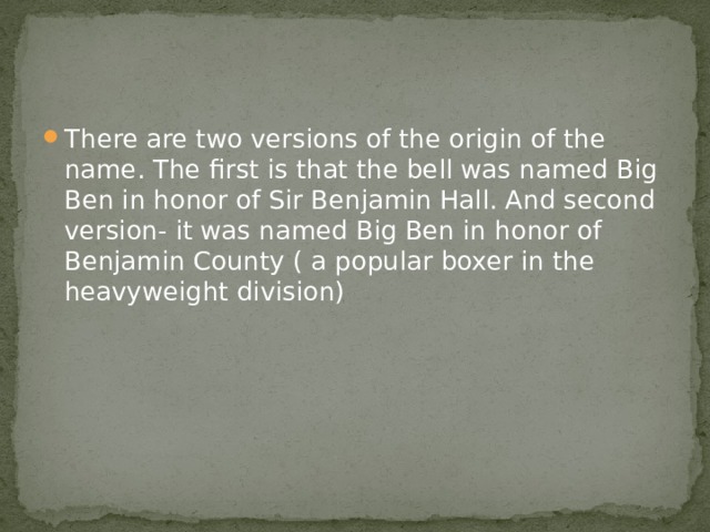There are two versions of the origin of the name. The first is that the bell was named Big Ben in honor of Sir Benjamin Hall. And second version- it was named Big Ben in honor of Benjamin County ( a popular boxer in the heavyweight division) 