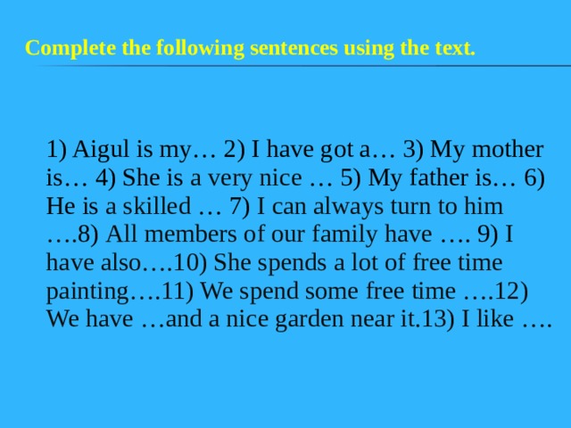 Complete the following sentences using the text.  1) Aigul is my… 2) I have got a… 3) My mother is… 4) She is a very nice … 5) My father is… 6) He is a skilled … 7) I can always turn to him …. 8) All members of our family have …. 9) I have also….10) She spends a lot of free time painting….11) We spend some free time ….12) We have …and a nice garden near it.13) I like ….  