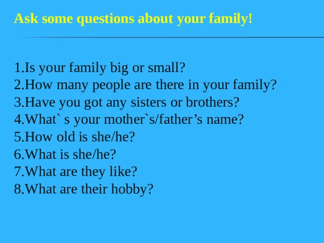 Ask some questions about your family! 1.Is your family big or small?  2.How many people are there in your family?  3.Have you got any sisters or brothers?  4.What` s your mother`s/father’s name?  5.How old is she/he?  6.What is she/he?  7.What are they like?  8.What are their hobby? 