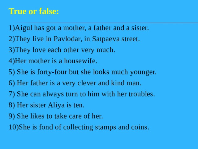 True or false: 1)Aigul has got a mother, a father and a sister. 2)They live in Pavlodar, in Satpaeva street. 3) They love each other very much. 4)Her mother is a housewife. 5) She is forty-four but she looks much younger. 6) Her father is a very clever and kind man. 7) She can always turn to him with her troubles. 8) Her sister Aliya is ten. 9) She likes to take care of her. 10)She is fond of collecting stamps and coins. 