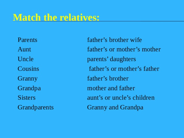 Match the relatives: Parents Aunt Uncle Cousins Granny Grandpa Sisters Grandparents father’s brother wife father’s or mother’s mother parents’ daughters  father’s or mother’s father father’s brother mother and father aunt’s or uncle’s children Granny and Grandpa 