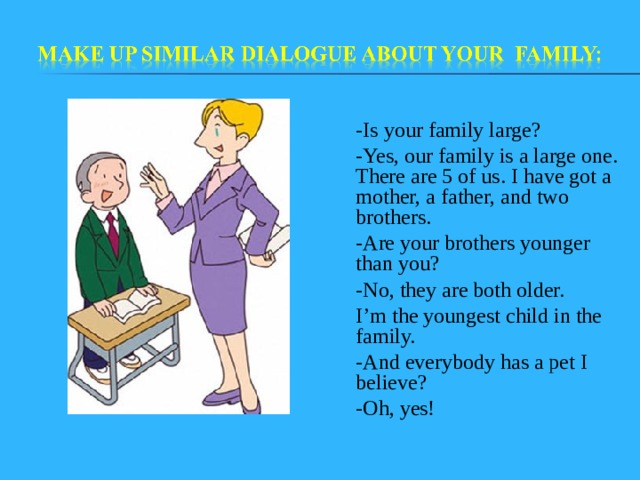 - Is your family large? - Yes, our family is a large one. There are 5 of us. I have got a mother, a father, and two brothers. - Are your brothers younger than you? - No, they are both older. I’m the youngest child in the family. - And everybody has a pet I believe? - Oh, yes! 