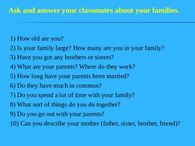 Ask and answer your classmates  about your families . 1) How old are you? 2) Is your family large? How many are you in your family? 3) Have you got any brothers or sisters? 4) What are your parents? Where do they work? 5) How long have your parents been married? 6) Do they have much in common? 7) Do you spend a lot of time with your family? 8) What sort of things do you do together? 9) Do you go out with your parents? 10) Can you describe your mother (father, sister, brother, friend)? 