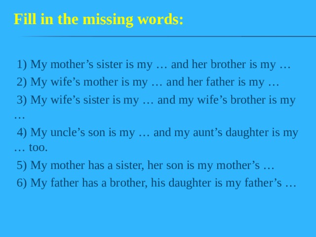 Fill in the missing words: 1) My mother’s sister is my … and her brother is my … 2) My wife’s mother is my … and her father is my … 3) My wife’s sister is my … and my wife’s brother is my … 4) My uncle’s son is my … and my aunt’s daughter is my … too. 5) My mother has a sister, her son is my mother’s … 6) My father has a brother, his daughter is my father’s … 