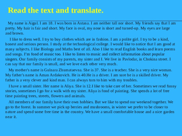 Read the text and translate.  My name is Aigul. I am 18. I was born in Astana. I am neither tall nor short. My friends say that I am pretty. My hair is fair and short. My face is oval, my nose is short and turned-up. My eyes are large and brown.  I like to dress well. I try to buy clothes which are in fashion. I am a polite girl. I try to be a kind, honest and serious person. I study at the technological college. I would like to notice that I am good at many subjects. I like Biology and Maths best of all. Also I like to read English books and learn poems and songs. I’m fond of music too. I like to listen to music and collect information about popular singers. O ur family consists of my parents, my sister and I. We live in Pavlodar, in Chokina street. I can say that our family is small, and we love each other very much.  My mother's name is Gulnara Zhumataevna. She is 37. She is a teacher. She is a very nice woman. My father's name is Aman Ardakovich. He is 40.He is a driver. I am sure he is a skilled driver. My father is a very clever and kind man. I can always turn to him with my troubles.  I have a small sister. Her name is Aliya. She is 12.I like to take care of her. Sometimes we read funny stories, sometimes I go for a walk with my sister. Aliya is fond of painting. She spends a lot of free time painting trees, streets, flowers and animals.  All members of our family have their own hobbies. But we like to spend our weekend together. We go to the forest. In summer we pick up berries and mushrooms, in winter we prefer to be closer to nature and spend some free time in the country. We have a small comfortable house and a nice garden near it. 