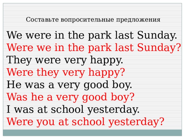 Составьте вопросительные предложения We were in the park last Sunday. Were we in the park last Sunday? They were very happy. Were they very happy? He was a very good boy. Was he a very good boy? I was at school yesterday. Were you at school yesterday? 