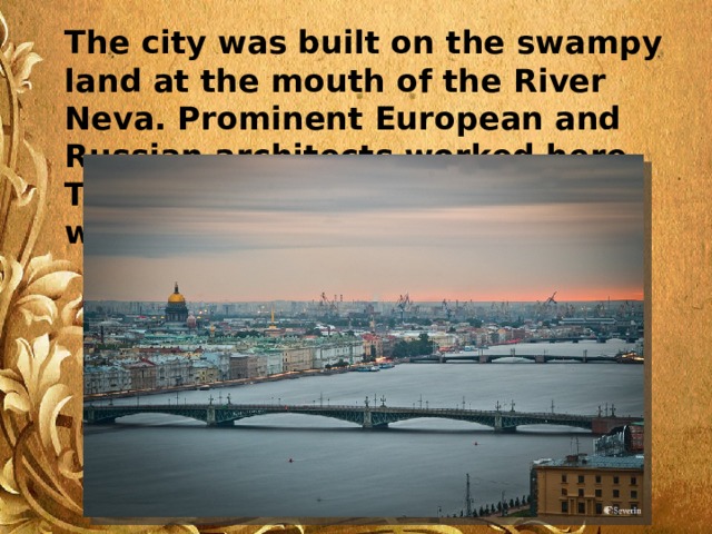 The city was built on the swampy land at the mouth of the River Neva. Prominent European and Russian architects worked here. The new capital grew rapidly in wealth and beauty. 