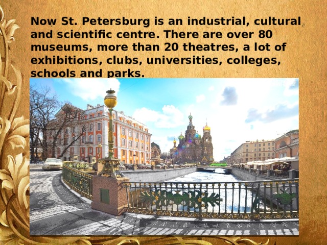 Now St. Petersburg is an industrial, cultural and scientific centre. There are over 80 museums, more than 20 theatres, a lot of exhibitions, clubs, universities, colleges, schools and parks. 