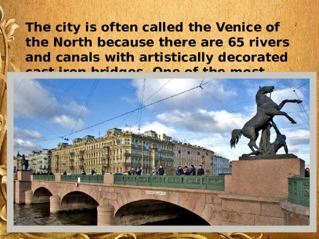 The city is often called the Venice of the North because there are 65 rivers and canals with artistically decorated cast iron bridges. One of the most beautiful is the Anichkov Bridge. 