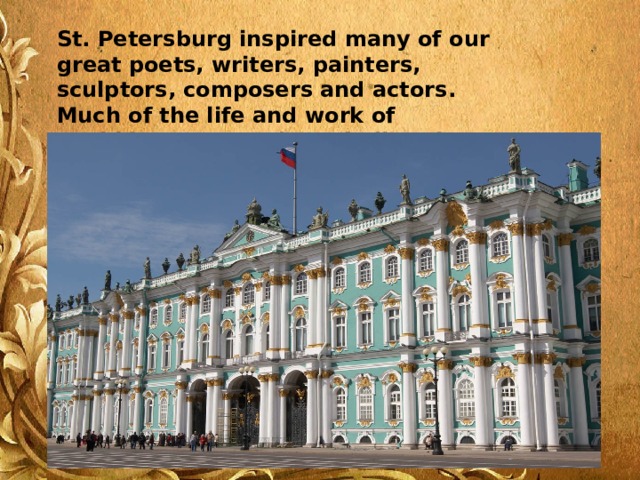 St. Petersburg inspired many of our great poets, writers, painters, sculptors, composers and actors. Much of the life and work of Pushkin, Dostoevsky, Tchaikovsky, Repin and Kramskoi was connected with the city. 