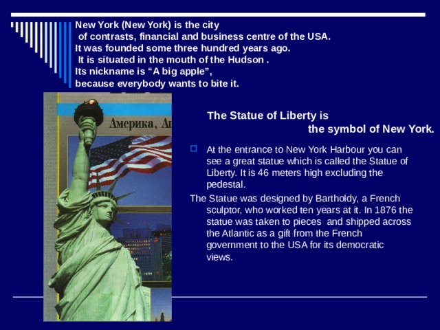 New York  (New York) is the city  of contrasts, financial and business centre of the USA. It was founded some three hundred years ago.  It is situated in the mouth of the Hudson .  Its nickname is “A big apple”, because everybody wants to bite it. The Statue of Liberty is  the symbol of New York. At the entrance to New York Harbour you can see a great statue which is called the Statue of Liberty. It is 46 meters high excluding the pedestal. The Statue was designed by Bartholdy, a French sculptor, who worked ten years at it. In 1876 the statue was taken to pieces and shipped across the Atlantic as a gift from the French government to the USA for its democratic views. 