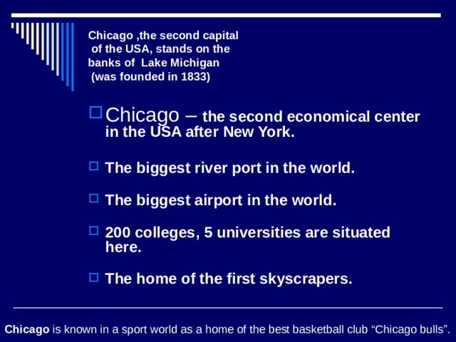Chicago ,the second capital  of the USA, stands on the  banks of Lake Michigan  (was founded in 1833) Chicago – the second economical center in the USA after New York.   The biggest river port in the world.   The biggest airport in the world.   200 colleges, 5 universities are situated here.   The home of the first skyscrapers.   Chicago is known in a sport world as a home of the best basketball club “Chicago bulls”. 