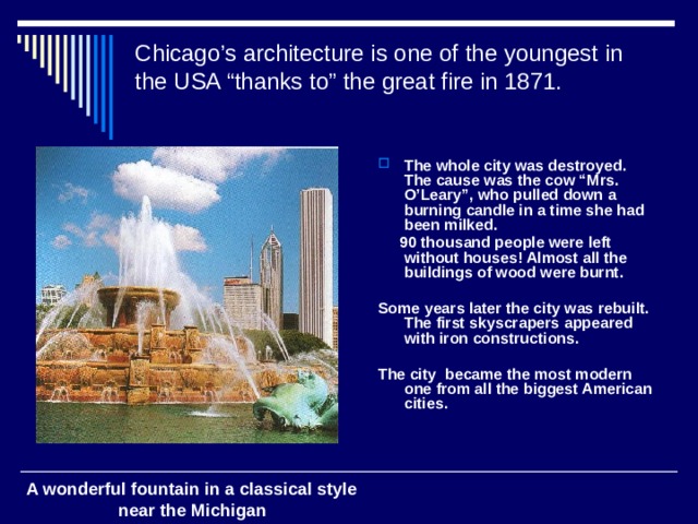 Chicago’s architecture is one of the youngest in the USA “thanks to” the great fire in 1871.    The whole city was destroyed. The cause was the cow “Mrs. O’Leary”, who pulled down a burning candle in a time she had been milked.  90 thousand people were left without houses! Almost all the buildings of wood were burnt.  Some years later the city was rebuilt. The first skyscrapers appeared with iron constructions.  The city became the most modern one from all the biggest American cities. A wonderful fountain in a classical style  near the Michigan 