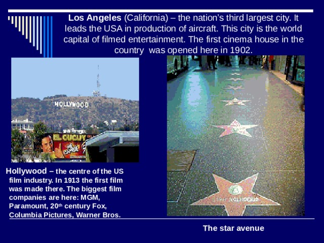 Los Angeles (California) – the nation’s third largest city. It leads the USA in production of aircraft. This city is the world capital of filmed entertainment. The first cinema house in the country was opened here in 1902.  Hollywood – the centre of the US film industry. In 1913 the first film was made there. The biggest film companies are here: MGM, Paramount, 20 th century Fox, Columbia Pictures, Warner Bros. The star avenue 