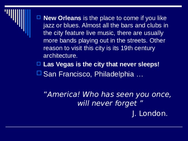 New Orleans is the place to come if you like jazz or blues. Almost all the bars and clubs in the city feature live music, there are usually more bands playing out in the streets. Other reason to visit this city is its 19th century architecture. Las Vegas is the city that never sleeps! San Francisco, Philadelphia …  “ America!  Who has seen you once, will never forget ”  J. London. 