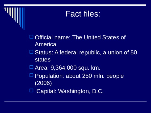  Fact files:   Official name: The United States of America Status: A federal republic, a union of 50 states Area: 9,364,000 squ. km. Population: about 250 mln. people (2006)  Capital: Washington, D.C. 