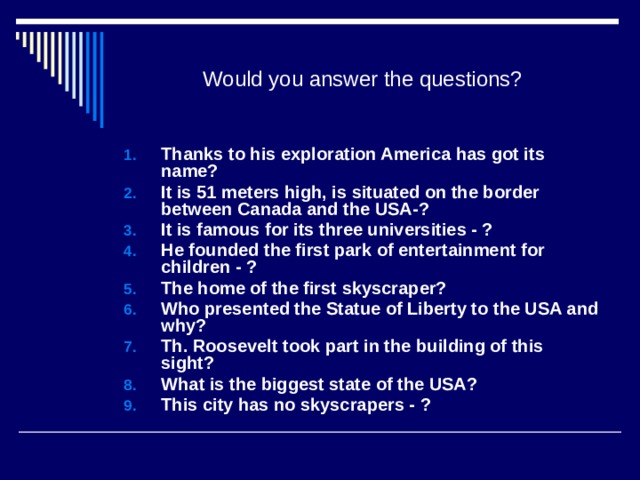 Would you answer the questions? Thanks to his exploration America has got its name? It is 51 meters high, is situated on the border between Canada and the USA-? It is famous for its three universities - ? He founded the first park of entertainment for children - ? The home of the first skyscraper? Who presented the Statue of Liberty to the USA and why? Th. Roosevelt took part in the building of this sight? What is the biggest state of the USA? This city has no skyscrapers - ?      