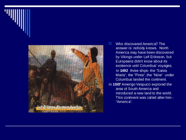 Who discovered America? The answer is: nobody knows. North America may have been discovered by Vikings under Leif Eriksson, but Europeans didn’t know about its existence until Columbus’ voyages.  In 1492 three ships- the “Santa Maria”, the “Pinta”, the “Nine” under Columbus landed the continent. In 1507 Amerigo Vespucci explored the area of South America and introduced a new land to the world. This continent was called after him - “America”. 