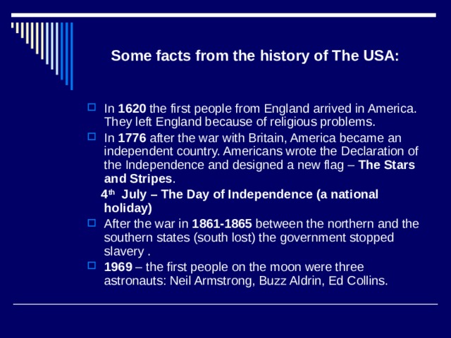 Some facts from the history of The USA: In 1620 the first people from England arrived in America. They left England because of religious problems. In 1776 after the war with Britain, America became an independent country. Americans wrote the Declaration of the Independence and designed a new flag – The Stars  and Stripes .  4 th July – The Day of Independence (a national holiday) After the war in 1861-1865 between the northern and the southern states (south lost) the government stopped slavery . 1969 – the first people on the moon were three astronauts: Neil Armstrong, Buzz Aldrin, Ed Collins. 