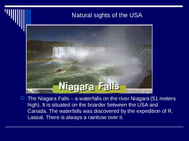 Natural sights of the USA The Niagara Falls – a waterfalls on the river Niagara (51 meters high). It is situated on the boarder between the USA and Canada. The waterfalls was discovered by the expedition of R. Lassal. There is always a rainbow over it. 