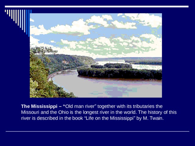 The Mississippi – “ Old man river” together with its tributaries the Missouri and the Ohio is the longest river in the world. The history of this river is described in the book “Life on the Mississippi” by M. Twain. 