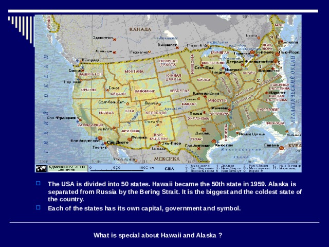 The USA is divided into 50 states. Hawaii became the 50th state in 1959. Alaska is separated from Russia by the Bering Strait. It is the biggest and the coldest state of the country. Each of the states has its own capital, government and symbol.    What is special about Hawaii and Alaska ? 