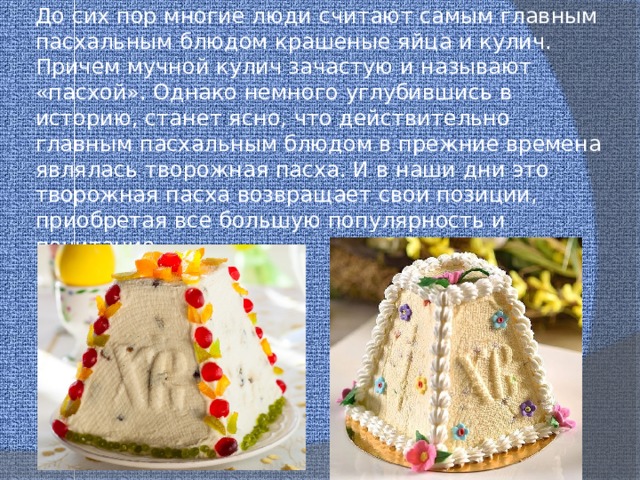 До сих пор многие люди считают самым главным пасхальным блюдом крашеные яйца и кулич. Причем мучной кулич зачастую и называют «пасхой». Однако немного углубившись в историю, станет ясно, что действительно главным пасхальным блюдом в прежние времена являлась творожная пасха. И в наши дни это творожная пасха возвращает свои позиции, приобретая все большую популярность и почитание. 