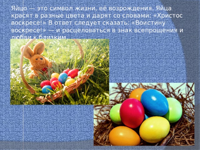 Яйцо — это символ жизни, её возрождения. Яйца красят в разные цвета и дарят со словами: «Христос воскресе!» В ответ следует сказать: «Воистину воскресе!» — и расцеловаться в знак всепрощения и любви к близким. 