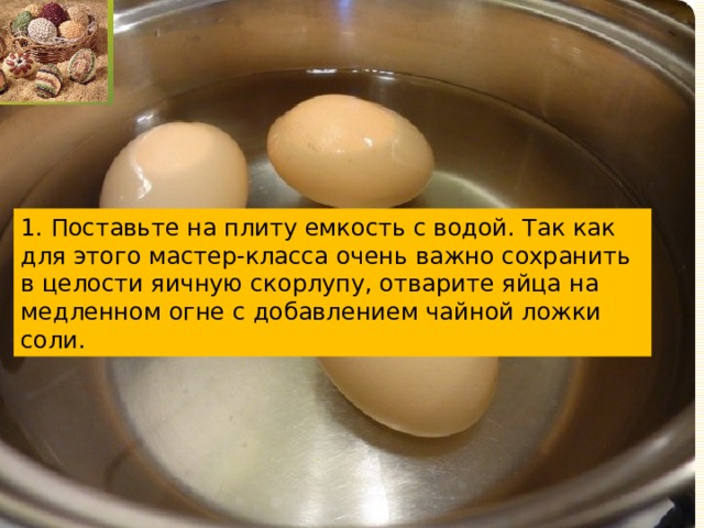 1. Поставьте на плиту емкость с водой. Так как для этого мастер-класса очень важно сохранить в целости яичную скорлупу, отварите яйца на медленном огне с добавлением чайной ложки соли. 