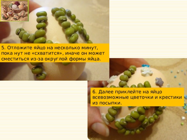 5. Отложите яйцо на несколько минут, пока нут не «схватится», иначе он может сместиться из-за округлой формы яйца. 6. Далее приклейте на яйцо всевозможные цветочки и крестики из посыпки. 
