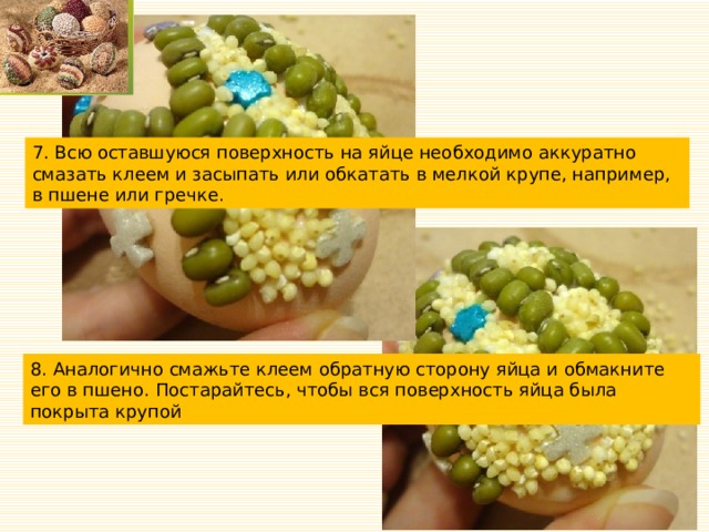 7. Всю оставшуюся поверхность на яйце необходимо аккуратно смазать клеем и засыпать или обкатать в мелкой крупе, например, в пшене или гречке. 8. Аналогично смажьте клеем обратную сторону яйца и обмакните его в пшено. Постарайтесь, чтобы вся поверхность яйца была покрыта крупой 