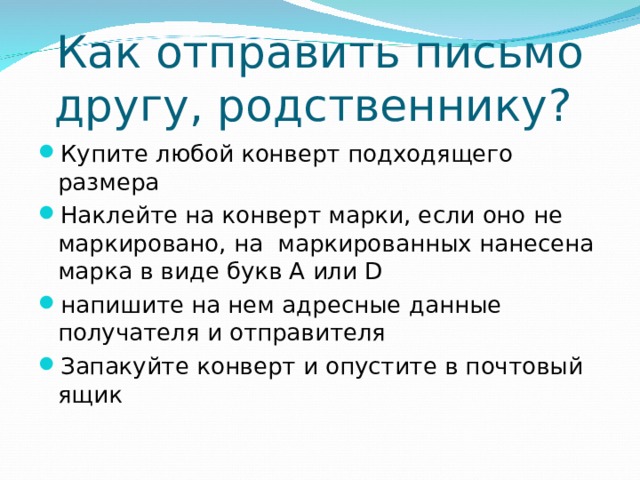 Как отправить письмо другу, родственнику? Купите любой конверт подходящего размера Наклейте на конверт марки, если оно не маркировано, на маркированных нанесена марка в виде букв A или D напишите на нем адресные данные получателя и отправителя Запакуйте конверт и опустите в почтовый ящик 