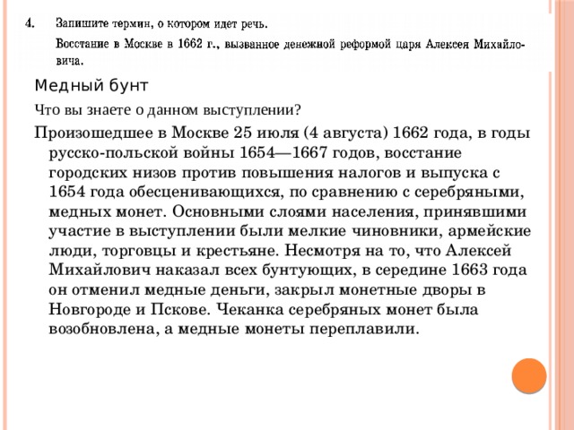 Медный бунт Что вы знаете о данном выступлении? Произошедшее в Москве 25 июля (4 августа) 1662 года, в годы русско-польской войны 1654—1667 годов, восстание городских низов против повышения налогов и выпуска с 1654 года обесценивающихся, по сравнению с серебряными, медных монет. Основными слоями населения, принявшими участие в выступлении были мелкие чиновники, армейские люди, торговцы и крестьяне. Несмотря на то, что Алексей Михайлович наказал всех бунтующих, в середине 1663 года он отменил медные деньги, закрыл монетные дворы в Новгороде и Пскове. Чеканка серебряных монет была возобновлена, а медные монеты переплавили.     