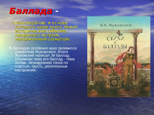 Баллада -   стихотворение, в основе которого чаще всего лежит историческое событие, предание с острым, напряженным сюжетом. В балладах особенно ярко проявился романтизм Жуковского. Всего Жуковский написал 39 баллад. Основная тема его баллад - тема любви, безнадежная тоска по счастью, грусть, религиозные настроения. 