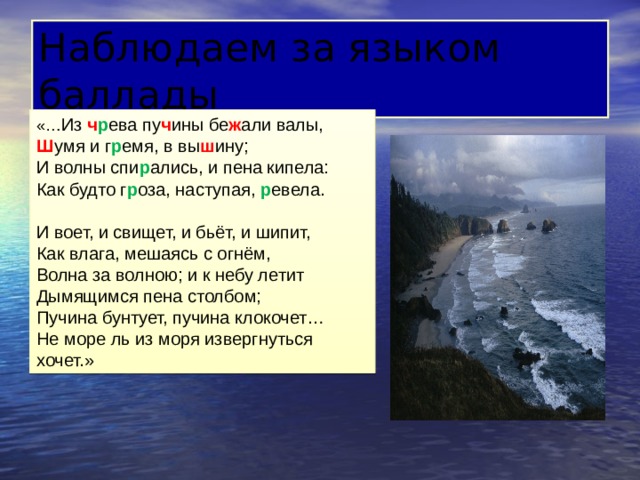 Наблюдаем за языком баллады «… Из ч р ева пу ч ины бе ж али валы, Ш умя и г р емя, в вы ш ину; И волны спи р ались, и пена кипела: Как будто г р оза, наступая, р евела. И воет, и свищет, и бьёт, и шипит, Как влага, мешаясь с огнём, Волна за волною; и к небу летит Дымящимся пена столбом; Пучина бунтует, пучина клокочет… Не море ль из моря извергнуться хочет.» 