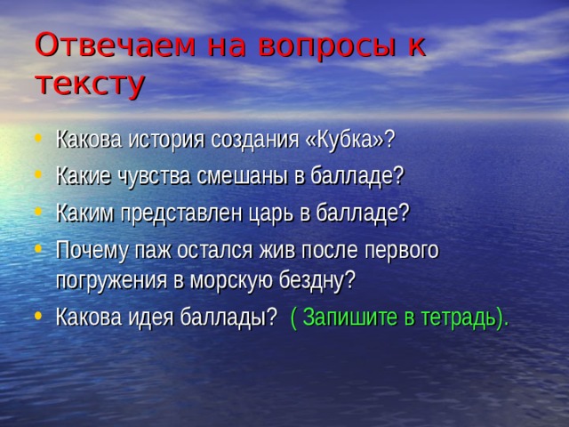 Отвечаем на вопросы к тексту Какова история создания «Кубка»? Какие чувства смешаны в балладе? Каким представлен царь в балладе? Почему паж остался жив после первого погружения в морскую бездну? Какова идея баллады? ( Запишите в тетрадь). 