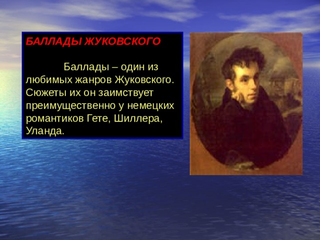 БАЛЛАДЫ ЖУКОВСКОГО                    Баллады – один из любимых жанров Жуковского. Сюжеты их он заимствует преимущественно у немецких романтиков Гете, Шиллера, Уланда.               