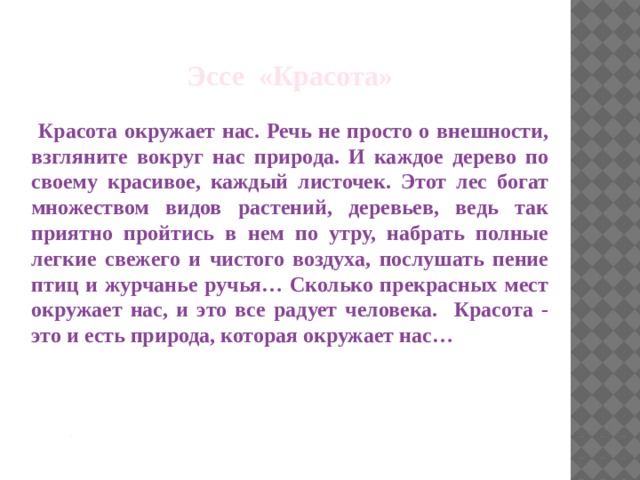 Эссе «Красота»   Красота окружает нас. Речь не просто о внешности, взгляните вокруг нас природа. И каждое дерево по своему красивое, каждый листочек. Этот лес богат множеством видов растений, деревьев, ведь так приятно пройтись в нем по утру, набрать полные легкие свежего и чистого воздуха, послушать пение птиц и журчанье ручья… Сколько прекрасных мест окружает нас, и это все радует человека. Красота - это и есть природа, которая окружает нас…     . 