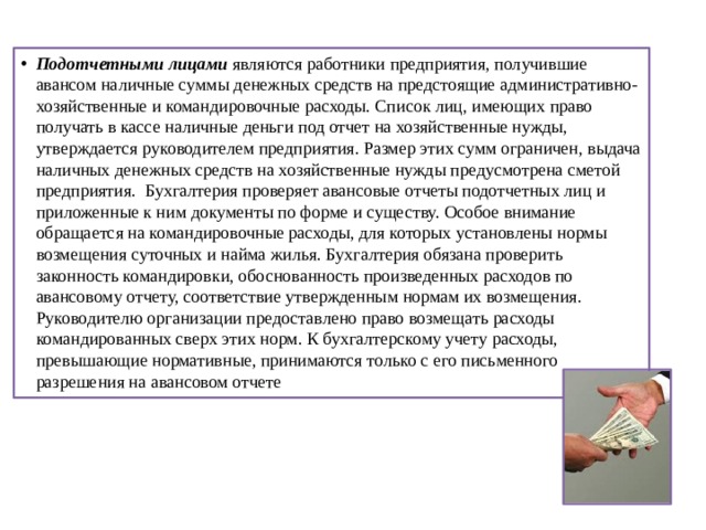 Подотчетными лицами являются работники предприятия, получившие авансом наличные суммы денежных средств на предстоящие административно-хозяйственные и командировочные расходы. Список лиц, имеющих право получать в кассе наличные деньги под отчет на хозяйственные нужды, утверждается руководителем предприятия. Размер этих сумм ограничен, выдача наличных денежных средств на хозяйственные нужды предусмотрена сметой предприятия. Бухгалтерия проверяет авансовые отчеты подотчетных лиц и приложенные к ним документы по форме и существу. Особое внимание обращается на командировочные расходы, для которых установлены нормы возмещения суточных и найма жилья. Бухгал­терия обязана проверить законность командировки, обоснован­ность произведенных расходов по авансовому отчету, соответствие утвержденным нормам их возмещения. Руководителю организации предоставлено право возмещать расходы командированных сверх этих норм. К бухгалтерскому учету расходы, превышающие норма­тивные, принимаются только с его письменного разрешения на авансовом отчете 