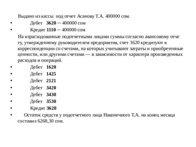  Выдано из кассы под отчет Асанову Т.А. 400000 сом.  Дебет 3620 ─ 400000 сом  Кредит 1110 ─ 400000 сом  На израсходованные подотчетными лицами суммы согласно авансовому отче­ту, утвержденному руководителем предприятия, счет 3620 кредитуют в корреспонденции со счета­ми, на которых учитывают затраты и приобретенные ценности, или другими счетами — в зависимости от характера произведен­ных расходов и операций.  Дебет 1620  Дебет 1425  Дебет 2121  Дебет 3420  Дебет 3430  Дебет 3530  Кредит 3620   Остаток средств у подотчетного лица Наконечного Т.А. на конец месяца составил 6268,30 сом. 