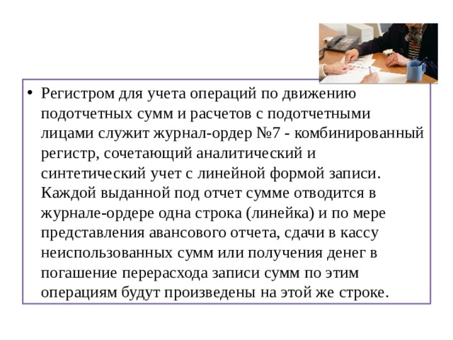 Регистром для учета операций по движению подотчетных сумм и расчетов с подотчетными лицами служит журнал-ордер №7 - комбинированный регистр, сочетающий аналитический и синтетический учет с линейной формой записи. Каждой выданной под отчет сумме отводится в журнале-ордере одна строка (линейка) и по мере представления авансового отчета, сдачи в кассу неиспользованных сумм или получения денег в погашение перерасхода записи сумм по этим операциям будут произведены на этой же строке. 