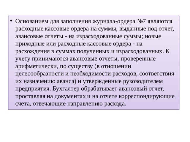Основанием для заполнения журнала-ордера №7 являются расходные кассовые ордера на суммы, выданные под отчет, авансовые отчеты - на израсходованные суммы; новые приходные или расходные кассовые ордера - на расхождения в суммах полученных и израсходованных. К учету принимаются авансовые отчеты, проверенные арифметически, по существу (в отношении целесообразности и необходимости расходов, соответствия их назначению аванса) и утвержденные руководителем предприятия. Бухгалтер обрабатывает авансовый отчет, проставляя на документах и на отчете корреспондирующие счета, отвечающие направлению расхода. 