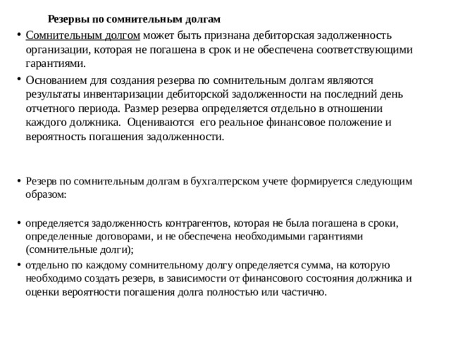 Резервы по сомнительным долгам Сомнительным долгом  может быть признана дебиторская задолженность организации, которая не погашена в срок и не обеспечена соответствующими гарантиями. Основанием для создания резерва по сомнительным долгам являются результаты инвентаризации дебиторской задолженности на последний день отчетного периода. Размер резерва определяется отдельно в отношении каждого должника.  Оцениваются  его реальное финансовое положение и вероятность погашения задолженности. Резерв по сомнительным долгам в бухгалтерском учете формируется следующим образом:    определяется задолженность контрагентов, которая не была погашена в сроки, определенные договорами, и не обеспечена необходимыми гарантиями (сомнительные долги); отдельно по каждому сомнительному долгу определяется сумма, на которую необходимо создать резерв, в зависимости от финансового состояния должника и оценки вероятности погашения долга полностью или частично. 