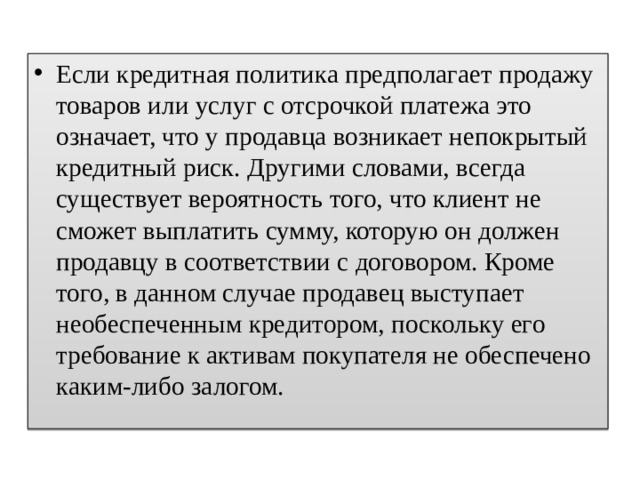 Если кредитная политика предполагает продажу товаров или услуг с отсрочкой платежа это означает, что у продавца возникает непокрытый кредитный риск. Другими словами, всегда существует вероятность того, что клиент не сможет выплатить сумму, которую он должен продавцу в соответствии с договором. Кроме того, в данном случае продавец выступает необеспеченным кредитором, поскольку его требование к активам покупателя не обеспечено каким-либо залогом. 