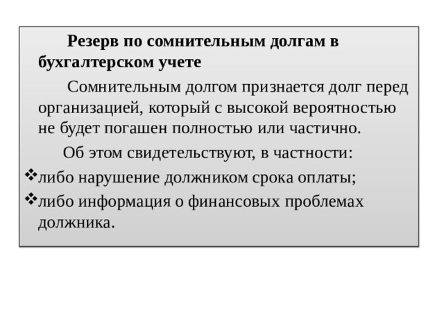  Резерв по сомнительным долгам в бухгалтерском учете  Сомнительным долгом признается долг перед организацией, который с высокой вероятностью не будет погашен полностью или частично.  Об этом свидетельствуют, в частности: либо нарушение должником срока оплаты; либо информация о финансовых проблемах должника. 