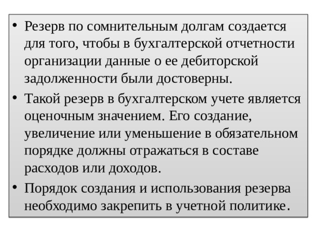 Резерв по сомнительным долгам создается для того, чтобы в бухгалтерской отчетности организации данные о ее дебиторской задолженности были достоверны. Такой резерв в бухгалтерском учете является оценочным значением. Его создание, увеличение или уменьшение в обязательном порядке должны отражаться в составе расходов или доходов. Порядок создания и использования резерва необходимо закрепить в учетной политике . 